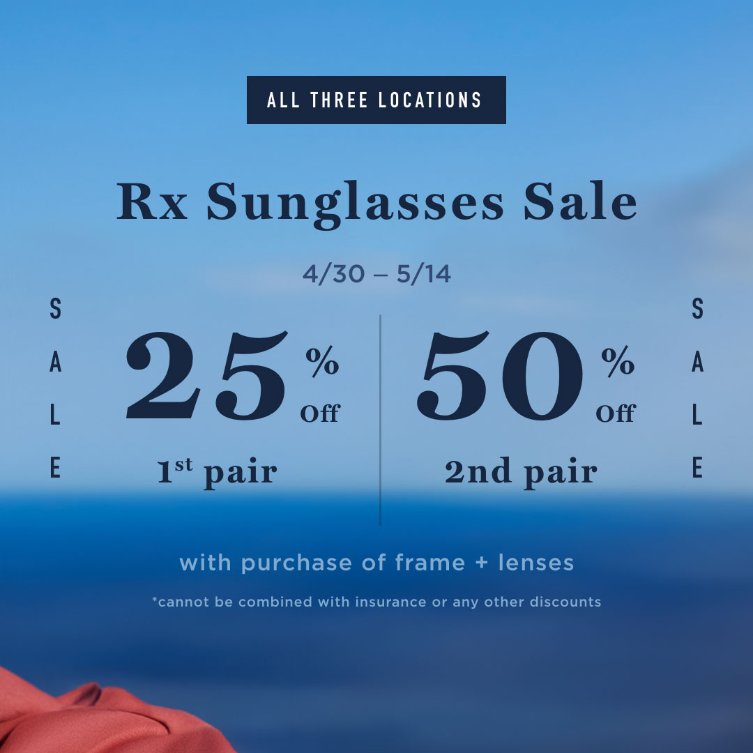 All three locations. Rx sunglasses sale. 4/30 - 5/14. 25% off 1st pair. 50% off 2nd pair. With purchase of frame + lenses. *cannot be combined with insurance or any other discounts.
