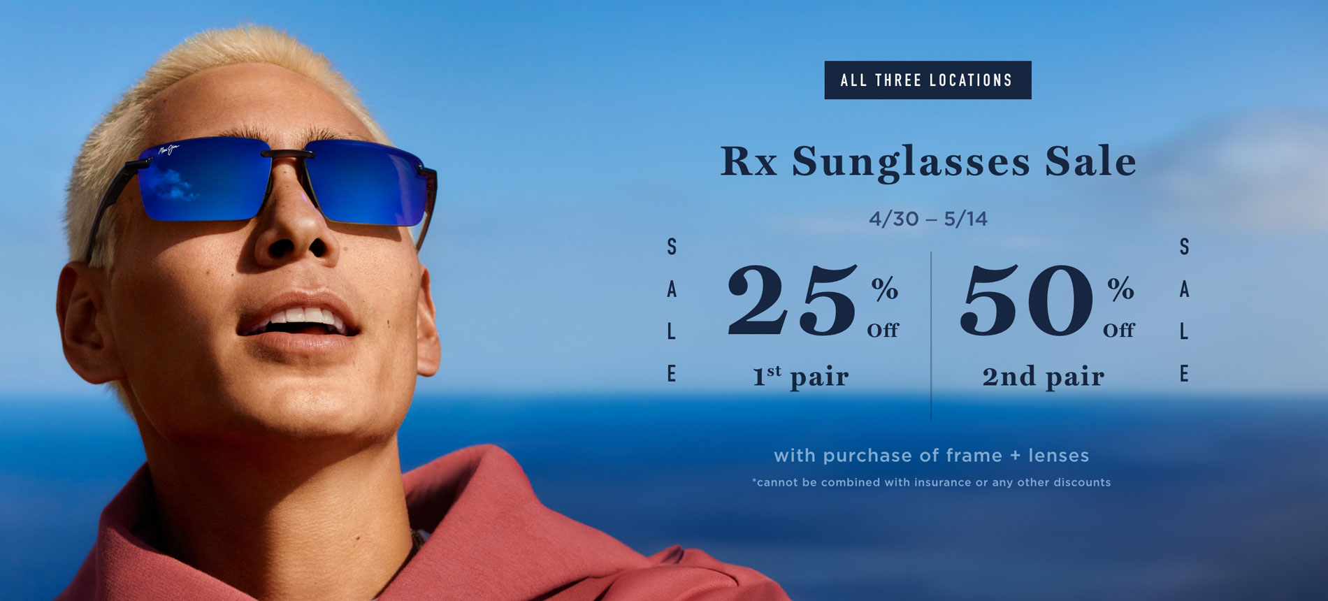 All three locations. Rx sunglasses sale. 4/30 - 5/14. 25% off 1st pair. 50% off 2nd pair. With purchase of frame + lenses. *cannot be combined with insurance or any other discounts.