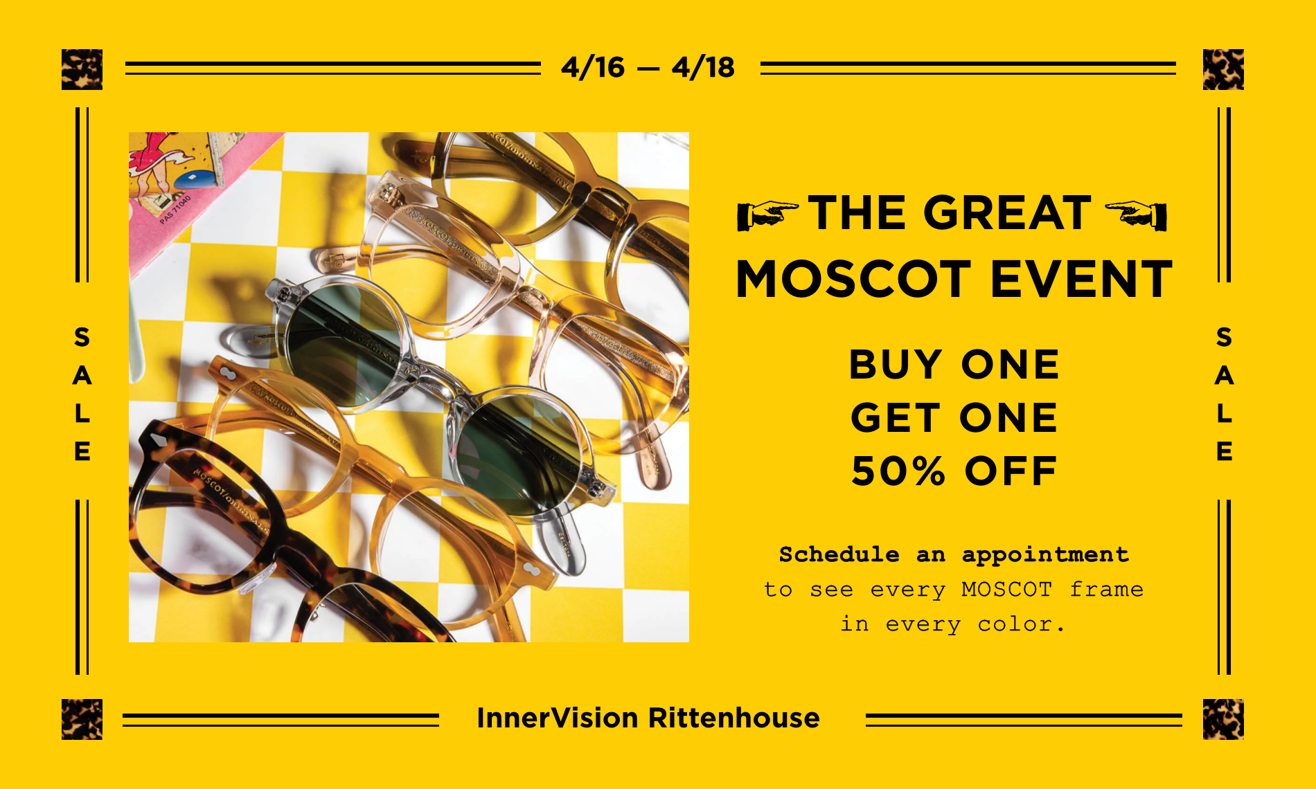 The Great MOSCOT event. See the Entire Moscot Collection. Schedule an appointment to see every MOSCOT frame in every color. 4/16 - 4/18.